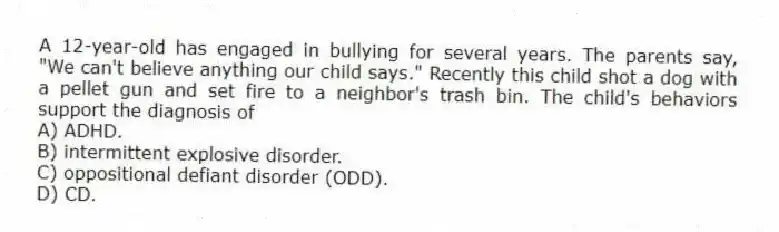 A 12-year-old has engaged in bullying for several years. The parents say, "We can't believe anything our child says." Recently this child shot a dog with a pellet gun and set fire to a neighbor's trash bin. The child's behaviors support the diagnosis of
A) ADHD.
B) intermittent explosive disorder.
C) oppositional defiant disorder (ODD).
D) CD.