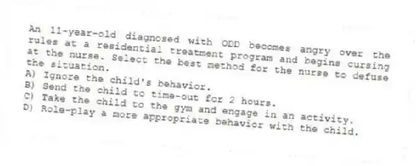 An 11-year-old diagnosed with ODD becomes angry over the rules at a residential treatment program and begins cursing at the nurse. Select the best method for the nurse to defuse the situation.
A) Ignore the child's behavior.
B) Send the child to time-out for 2 hours.
C) Take the child to the gym and engage in an activity.
D) Role-play a more appropriate behavior with the child.