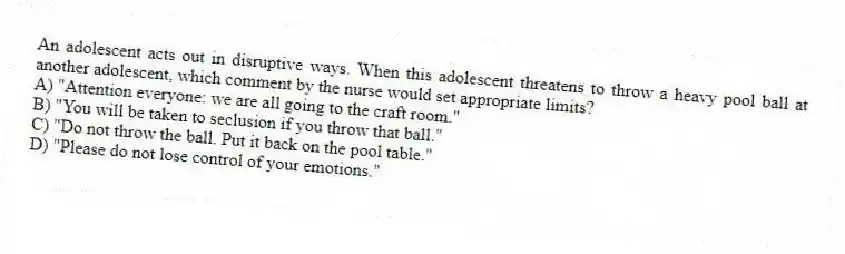 An adolescent acts out in disruptive ways. When this adolescent threatens to throw a heavy pool ball at another adolescent, which comment by the nurse would set appropriate limits?
A) "Attention everyone: we are all going to the craft room."
B) "You will be taken to seclusion if you throw that ball."
C) "Do not throw the ball. Put it back on the pool table."
D) "Please do not lose control of your emotions."