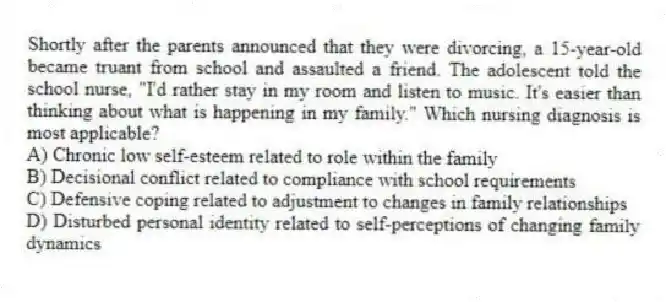 Shortly after the parents announced that they were divorcing, a 15-year-old became truant from school and assaulted a friend. The adolescent told the school nurse, "I'd rather stay in my room and listen to music. It's easier than thinking about what is happening in my family." Which nursing diagnosis is most applicable?
A) Chronic low self-esteem related to role within the family
B) Decisional conflict related to compliance with school requirements
C) Defensive coping related to adjustment to changes in family relationships
D) Disturbed personal identity related to self-perceptions of changing family dynamics