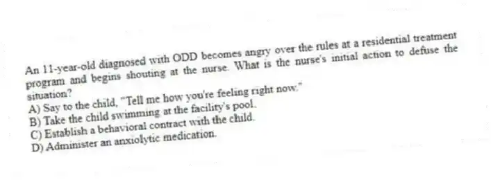 An 11-year-old diagnosed with ODD becomes angry over the rules at a residential treatment program and begins shouting at the nurse. What is the nurse's initial action to defuse the situation?
A) Say to the child, "Tell me how you're feeling right now."
B) Take the child swimming at the facility's pool.
C) Establish a behavioral contract with the child.
D) Administer an anxiolytic medication.