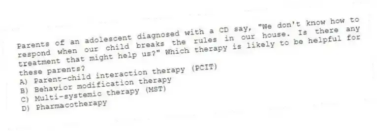 Parents of an adolescent diagnosed with a CD say, "We don't know how to respond when our child breaks the rules in our house. Is there any treatment that might help us?" Which therapy is likely to be helpful for these parents?
A) Parent-child interaction therapy (PCIT)
B) Behavior modification therapy
C) Multi-systemic therapy (MST)
D) Pharmacotherapy