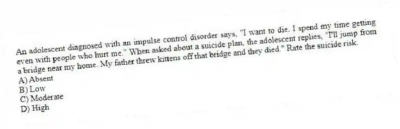 An adolescent diagnosed with an impulse control disorder says, "I want to die. I spend my time getting even with people who hurt me." When asked about a suicide plan, the adolescent replies, "I'll jump from a bridge near my home. My father threw kittens off that bridge and they died." Rate the suicide risk.
A) Absent
B) Low
C) Moderate
D) High