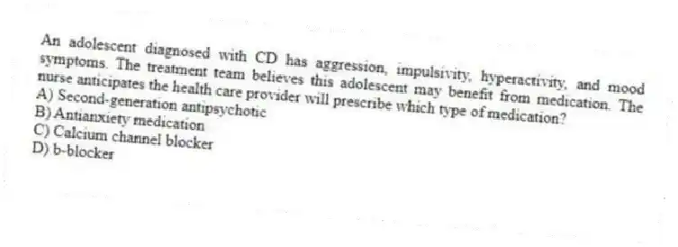 An adolescent diagnosed with CD has aggression, impulsivity, hyperactivity, and mood symptoms. The treatment team believes this adolescent may benefit from medication. The nurse anticipates the health care provider will prescribe which type of medication?
A) Second-generation antipsychotic
B) Antianxiety medication
C) Calcium channel blocker
D) b-blocker