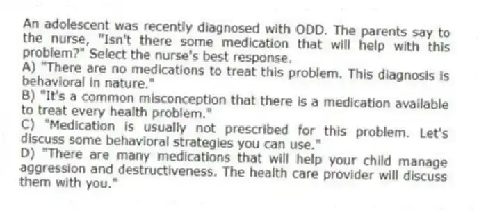 An adolescent was recently diagnosed with ODD. The parents say to the nurse, "Isn't there some medication that will help with this problem?" Select the nurse's best response.
A) "There are no medications to treat this problem. This diagnosis is behavioral in nature."
B) "It's a common misconception that there is a medication available to treat every health problem."
C) "Medication is usually not prescribed for this problem. Let's discuss some behavioral strategies you can use."
D) "There are many medications that will help your child manage aggression and destructiveness. The health care provider will discuss them with you."