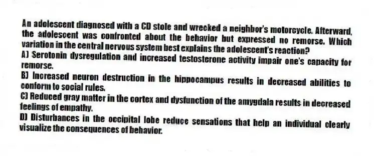 An adolescent diagnosed with a CD stole and wrecked a neighbor's motorcycle. Afterward, the adolescent was confronted about the behavior but expressed no remorse. Which variation in the central nervous system best explains the adolescent's reaction?
A) Serotonin dysregulation and increased testosterone activity impair one's capacity for remorse.
B) Increased neuron destruction in the hippocampus results in decreased abilities to conform to social rules.
C) Reduced gray matter in the cortex and dysfunction of the amygdala results in decreased feelings of empathy.
D) Disturbances in the occipital lobe reduce sensations that help an individual clearly visualize the consequences of behavior.