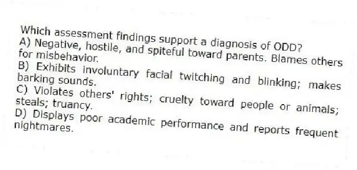 Which assessment findings support a diagnosis of ODD?
A) Negative, hostile, and spiteful toward parents. Blames others for misbehavior.
B) Exhibits involuntary facial twitching and blinking; makes barking sounds.
C) Violates others' rights; cruelty toward people or animals; steals; truancy.
D) Displays poor academic performance and reports frequent nightmares.