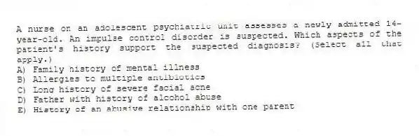 A nurse on an adolescent psychiatric unit assesses a newly admitted 14-year-old. An impulse control disorder is suspected. Which aspects of the patient's history support the suspected diagnosis? (Select all that apply.)
A) Family history of mental illness
B) Allergies to multiple antibiotics
C) Long history of severe facial acne
D) Father with history of alcohol abuse
E) History of an abusive relationship with one parent