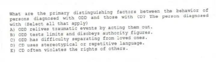 What are the primary distinguishing factors between the behavior of persons diagnosed with ODD and those with CD? The person diagnosed with (Select all that apply)
A) ODD relives traumatic events by acting them out.
B) ODD tests limits and disobeys authority figures.
C) ODD has difficulty separating from loved ones.
D) CD uses stereotypical or repetitive language.
E) CD often violates the rights of others.