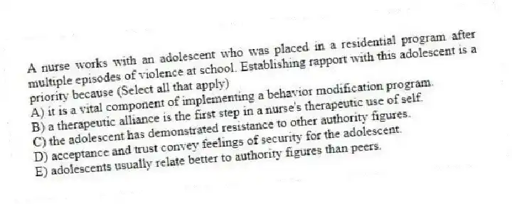A nurse works with an adolescent who was placed in a residential program after multiple episodes of violence at school. Establishing rapport with this adolescent is a priority because (Select all that apply)
A) it is a vital component of implementing a behavior modification program.
B) a therapeutic alliance is the first step in a nurse's therapeutic use of self.
C) the adolescent has demonstrated resistance to other authority figures.
D) acceptance and trust convey feelings of security for the adolescent.
E) adolescents usually relate better to authority figures than peers.