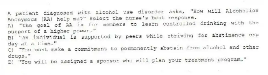 A patient diagnosed with alcohol use disorder asks, "How will Alcoholics Anonymous (AA) help me?" Select the nurse's best response.
A) "The goal of AA is for members to learn controlled drinking with the support of a higher power."
B) "An individual is supported by peers while striving for abstinence one day at a time."
C) "You must make a commitment to permanently abstain from alcohol and other drugs."
D) "You will be assigned a sponsor who will plan your treatment program."