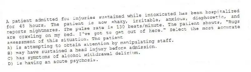 A patient admitted for injuries sustained while intoxicated has been hospitalized for 48 hours. The patient is now shaky, irritable, anxious, diaphoretic, and reports nightmares. The pulse rate is 130 beats/minute. The patient shouts, "Bugs are crawling on my bed. I've got to get out of here." Select the most accurate assessment of this situation. The patient
A) is attempting to obtain attention by manipulating staff.
B) may have sustained a head injury before admission.
C) has symptoms of alcohol withdrawal delirium.
D) is having an acute psychosis.