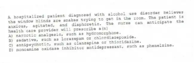 A hospitalized patient diagnosed with alcohol use disorder believes the window blinds are snakes trying to get in the room. The patient is anxious, agitated, and diaphoretic. The nurse can anticipate the health care provider will prescribe a(n)
A) narcotic analgesic, such as hydromorphone.
B) sedative, such as lorazepam or chlordiazepoxide.
C) antipsychotic, such as olanzapine or thioridazine.
D) monoamine oxidase inhibitor antidepressant, such as phenelzine.
