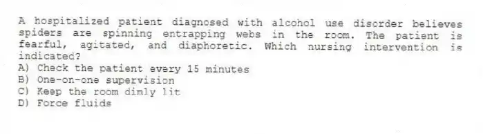 A hospitalized patient diagnosed with alcohol use disorder believes spiders are spinning entrapping webs in the room. The patient is fearful, agitated, and diaphoretic. Which nursing intervention is indicated?
A) Check the patient every 15 minutes
B) One-on-one supervision
C) Keep the room dimly lit
D) Force fluids