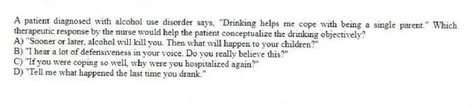 A patient diagnosed with alcohol use disorder says, "Drinking helps me cope with being a single parent." Which therapeutic response by the nurse would help the patient conceptualize the drinking objectively?
A) "Sooner or later, alcohol will kill you. Then what will happen to your children?"
B) "I hear a lot of defensiveness in your voice. Do you really believe this?"
C) "If you were coping so well, why were you hospitalized again?"
D) "Tell me what happened the last time you drank."