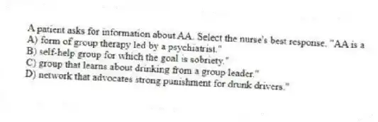 A patient asks for information about AA. Select the nurse's best response. "AA is a
A) form of group therapy led by a psychiatrist."
B) self-help group for which the goal is sobriety."
C) group that learns about drinking from a group leader."
D) network that advocates strong punishment for drunk drivers."