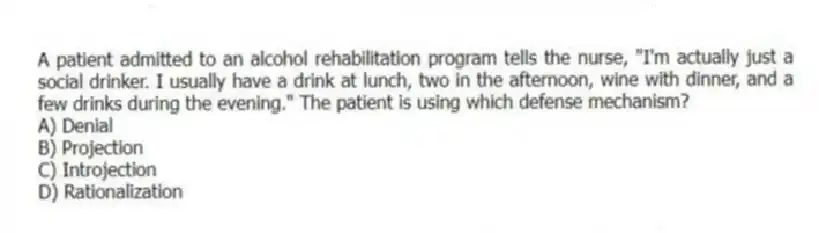 A patient admitted to an alcohol rehabilitation program tells the nurse, "I'm actually just a social drinker. I usually have a drink at lunch, two in the afternoon, wine with dinner, and a few drinks during the evening." The patient is using which defense mechanism?
A) Denial
B) Projection
C) Introjection
D) Rationalization