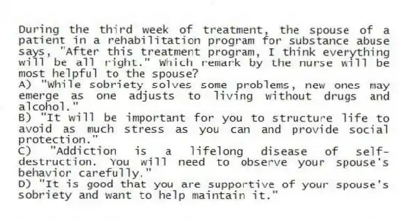 During the third week of treatment, the spouse of a patient in a rehabilitation program for substance abuse says, "After this treatment program, I think everything will be all right." Which remark by the nurse will be most helpful to the spouse?
A) "While sobriety solves some problems, new ones may emerge as one adjusts to living without drugs and alcohol."
B) "It will be important for you to structure life to avoid as much stress as you can and provide social protection."
C) "Addiction is a lifelong disease of self-destruction. You will need to observe your spouse's behavior carefully."
D) "It is good that you are supportive of your spouse's sobriety and want to help maintain it."