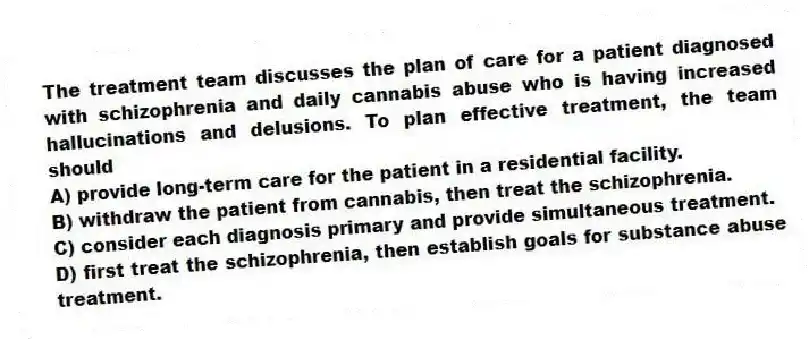 The treatment team discusses the plan of care for a patient diagnosed with schizophrenia and daily cannabis abuse who is having increased hallucinations and delusions. To plan effective treatment, the team should
A) provide long-term care for the patient in a residential facility.
B) withdraw the patient from cannabis, then treat the schizophrenia.
C) consider each diagnosis primary and provide simultaneous treatment.
D) first treat the schizophrenia, then establish goals for substance abuse treatment.