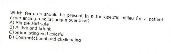 Which features should be present in a therapeutic milieu for a patient experiencing a hallucinogen overdose?
A) Simple and safe
B) Active and bright
C) Stimulating and colorful
D) Confrontational and challenging