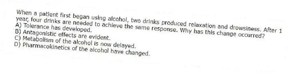 When a patient first began using alcohol, two drinks produced relaxation and drowsiness. After 1 year, four drinks are needed to achieve the same response. Why has this change occurred?
A) Tolerance has developed.
B) Antagonistic effects are evident.
C) Metabolism of the alcohol is now delayed.
D) Pharmacokinetics of the alcohol have changed.