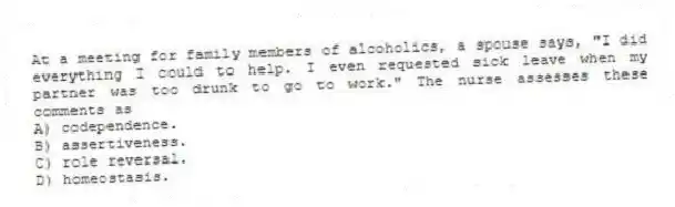 At a meeting for family members of alcoholics, a spouse says, "I did everything I could to help. I even requested sick leave when my partner was too drunk to go to work." The nurse assesses these comments as
A) codependence.
B) assertiveness.
C) role reversal.
D) homeostasis.