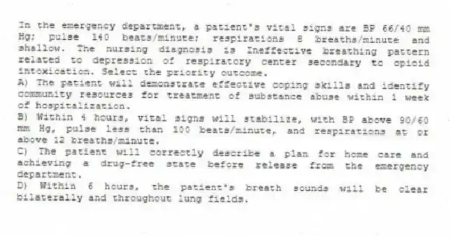In the emergency department, a patient's vital signs are BP 66/40 mm Hg; pulse 140 beats/minute; respirations 8 breaths/minute and shallow. The nursing diagnosis is Ineffective breathing pattern related to depression of respiratory center secondary to opioid intoxication. Select the priority outcome.
A) The patient will demonstrate effective coping skills and identify community resources for treatment of substance abuse within 1 week of hospitalization.
B) Within 4 hours, vital signs will stabilize, with BP above 90/60 mm Hg, pulse less than 100 beats/minute, and respirations at or above 12 breaths/minute.
C) The patient will correctly describe a plan for home care and achieving a drug-free state before release from the emergency department.
D) Within 6 hours, the patient's breath sounds will be clear bilaterally and throughout lung fields.
