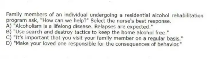 Family members of an individual undergoing a residential alcohol rehabilitation program ask, "How can we help?" Select the nurse's best response.
A) "Alcoholism is a lifelong disease. Relapses are expected."
B) "Use search and destroy tactics to keep the home alcohol free."
C) "It's important that you visit your family member on a regular basis."
D) "Make your loved one responsible for the consequences of behavior."