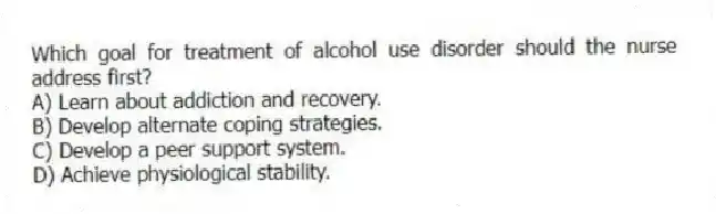 Which goal for treatment of alcohol use disorder should the nurse address first?
A) Learn about addiction and recovery.
B) Develop alternate coping strategies.
C) Develop a peer support system.
D) Achieve physiological stability.