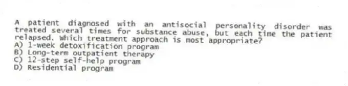 A patient diagnosed with an antisocial personality disorder was treated several times for substance abuse, but each time the patient relapsed. Which treatment approach is most appropriate?
A) 1-week detoxification program
B) Long-term outpatient therapy
C) 12-step self-help program
D) Residential program