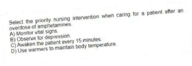 Select the priority nursing intervention when caring for a patient after an overdose of amphetamines.
A) Monitor vital signs.
B) Observe for depression.
C) Awaken the patient every 15 minutes.
D) Use warmers to maintain body temperature.