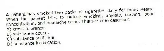 A patient has smoked two packs of cigarettes daily for many years. When the patient tries to reduce smoking, anxiety, craving, poor concentration, and headache occur. This scenario describes
A) cross-tolerance.
B) substance abuse.
C) substance addiction.
D) substance intoxication.
