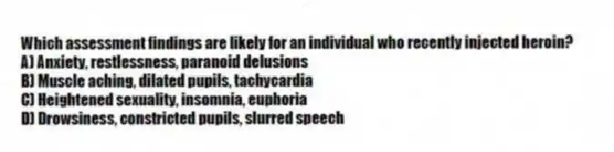Which assessment findings are likely for an individual who recently injected heroin?
A) Anxiety, restlessness, paranoid delusions
B) Muscle aching, dilated pupils, tachycardia
C) Heightened sexuality, insomnia, euphoria
D) Drowsiness, constricted pupils, slurred speech