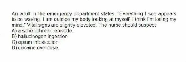 An adult in the emergency department states, "Everything I see appears to be waving. I am outside my body looking at myself. I think I'm losing my mind." Vital signs are slightly elevated. The nurse should suspect
A) a schizophrenic episode.
B) hallucinogen ingestion.
C) opium intoxication.
D) cocaine overdose.