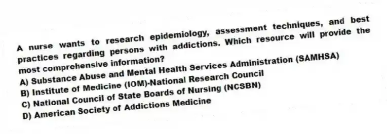 A nurse wants to research epidemiology, assessment techniques, and best practices regarding persons with addictions. Which resource will provide the most comprehensive information?
A) Substance Abuse and Mental Health Services Administration (SAMHSA)
B) Institute of Medicine (IOM)-National Research Council
C) National Council of State Boards of Nursing (NCSBN)
D) American Society of Addictions Medicine