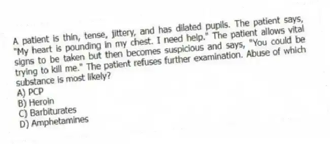 A patient is thin, tense, jittery, and has dilated pupils. The patient says, "My heart is pounding in my chest. I need help." The patient allows vital signs to be taken but then becomes suspicious and says, "You could be trying to kill me." The patient refuses further examination. Abuse of which substance is most likely?
A) PCP
B) Heroin
C) Barbiturates
D) Amphetamines