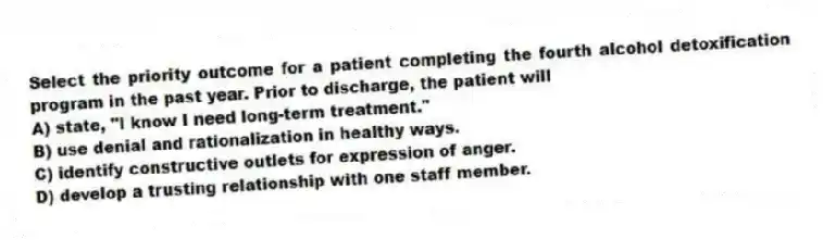 Select the priority outcome for a patient completing the fourth alcohol detoxification program in the past year. Prior to discharge, the patient will
A) state, "I know I need long-term treatment."
B) use denial and rationalization in healthy ways.
C) identify constructive outlets for expression of anger.
D) develop a trusting relationship with one staff member.