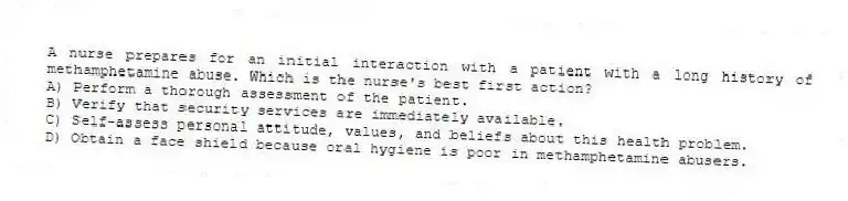 A nurse prepares for an initial interaction with a patient with a long history of methamphetamine abuse. Which is the nurse's best first action?
A) Perform a thorough assessment of the patient.
B) Verify that security services are immediately available.
C) Self-assess personal attitude, values, and beliefs about this health problem.
D) Obtain a face shield because oral hygiene is poor in methamphetamine abusers.