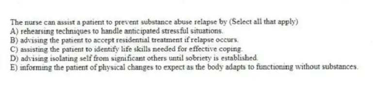 The nurse can assist a patient to prevent substance abuse relapse by (Select all that apply)
A) rehearsing techniques to handle anticipated stressful situations.
B) advising the patient to accept residential treatment if relapse occurs.
C) assisting the patient to identify life skills needed for effective coping.
D) advising isolating self from significant others until sobriety is established.
E) informing the patient of physical changes to expect as the body adapts to functioning without substances.