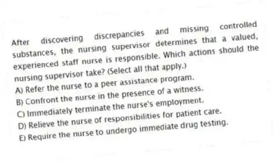 After discovering discrepancies and missing controlled substances, the nursing supervisor determines that a valued, experienced staff nurse is responsible. Which actions should the nursing supervisor take? (Select all that apply.)
A) Refer the nurse to a peer assistance program.
B) Confront the nurse in the presence of a witness.
C) Immediately terminate the nurse's employment.
D) Relieve the nurse of responsibilities for patient care.
E) Require the nurse to undergo immediate drug testing.
