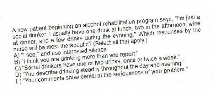 A new patient beginning an alcohol rehabilitation program says, "I'm just a social drinker. I usually have one drink at lunch, two in the afternoon, wine at dinner, and a few drinks during the evening." Which responses by the nurse will be most therapeutic? (Select all that apply.)
A) "I see," and use interested silence.
B) "I think you are drinking more than you report."
C) "Social drinkers have one or two drinks, once or twice a week."
D) "You describe drinking steadily throughout the day and evening."
E) "Your comments show denial of the seriousness of your problem."