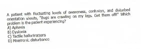 A patient with fluctuating levels of awareness, confusion, and disturbed orientation shouts, "Bugs are crawling on my legs. Get them off!" Which problem is the patient experiencing?
A) Aphasia
B) Dystonia
C) Tactile hallucinations
D) Mnemonic disturbance