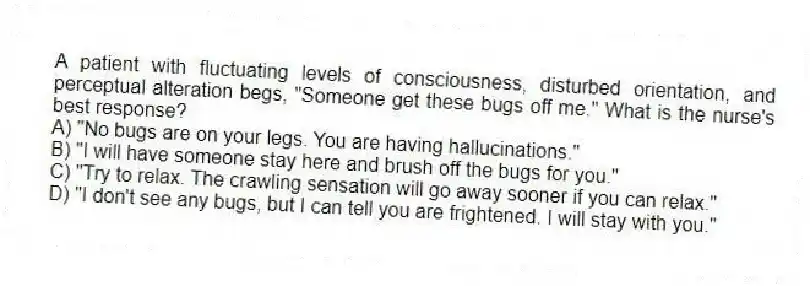 A patient with fluctuating levels of consciousness, disturbed orientation, and perceptual alteration begs, "Someone get these bugs off me." What is the nurse's best response?
A) "No bugs are on your legs. You are having hallucinations."
B) "I will have someone stay here and brush off the bugs for you."
C) "Try to relax. The crawling sensation will go away sooner if you can relax."
D) "I don't see any bugs, but I can tell you are frightened. I will stay with you."