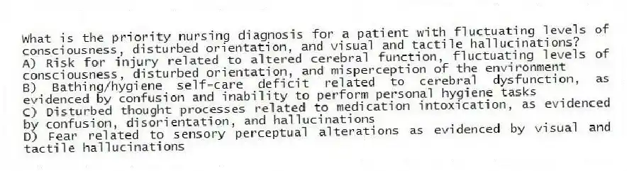 What is the priority nursing diagnosis for a patient with fluctuating levels of consciousness, disturbed orientation, and visual and tactile hallucinations?
A) Risk for injury related to altered cerebral function, fluctuating levels of consciousness, disturbed orientation, and misperception of the environment
B) Bathing/hygiene self-care deficit related to cerebral dysfunction, as evidenced by confusion and inability to perform personal hygiene tasks
C) Disturbed thought processes related to medication intoxication, as evidenced by confusion, disorientation, and hallucinations
D) Fear related to sensory perceptual alterations as evidenced by visual and tactile hallucinations