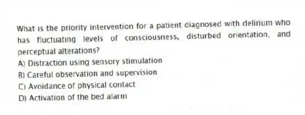 What is the priority intervention for a patient diagnosed with delirium who has fluctuating levels of consciousness, disturbed orientation, and perceptual alterations?
A) Distraction using sensory stimulation
B) Careful observation and supervision
C) Avoidance of physical contact
D) Activation of the bed alarm
