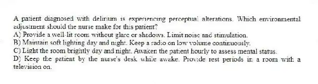 A patient diagnosed with delirium is experiencing perceptual alterations. Which environmental adjustment should the nurse make for this patient?
A) Provide a well-lit room without glare or shadows. Limit noise and stimulation.
B) Maintain soft lighting day and night. Keep a radio on low volume continuously.
C) Light the room brightly day and night. Awaken the patient hourly to assess mental status.
D) Keep the patient by the nurse's desk while awake. Provide rest periods in a room with a television on.