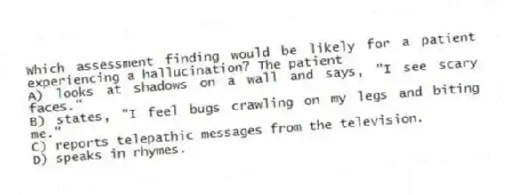 Which assessment finding would be likely for a patient experiencing a hallucination? The patient
A) looks at shadows on a wall and says, "I see scary faces."
B) states, "I feel bugs crawling on my legs and biting me."
C) reports telepathic messages from the television.
D) speaks in rhymes.