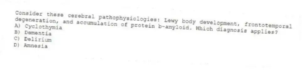 Consider these cerebral pathophysiologies: Lewy body development, frontotemporal degeneration, and accumulation of protein b-amyloid. Which diagnosis applies?
A) Cyclothymia
B) Dementia
C) Delirium
D) Amnesia