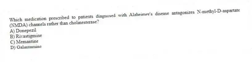 Which medication prescribed to patients diagnosed with Alzheimer's disease antagonizes N-methyl-D-aspartate (NMDA) channels rather than cholinesterase?
A) Donepezil
B) Rivastigmine
C) Memantine
D) Galantamine