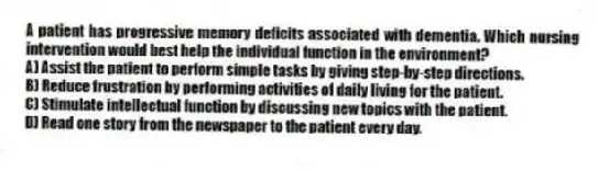 A patient has progressive memory deficits associated with dementia. Which nursing intervention would best help the individual function in the environment?
A) Assist the patient to perform simple tasks by giving step-by-step directions.
B) Reduce frustration by performing activities of daily living for the patient.
C) Stimulate intellectual function by discussing new topics with the patient.
D) Read one story from the newspaper to the patient every day.